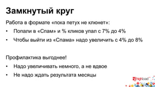 Замкнутый круг 
Работа в формате «пока петух не клюнет»: 
• Попали в «Спам» и % кликов упал с 7% до 4% 
• Чтобы выйти из «Спама» надо увеличить с 4% до 8% 
Профилактика выгоднее! 
• Надо увеличивать немного, а не вдвое 
• Не надо ждать результата месяцы 
 