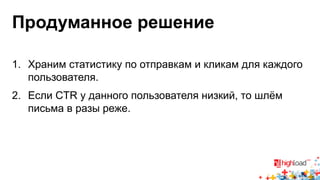 Продуманное решение 
1. Храним статистику по отправкам и кликам для каждого 
пользователя. 
2. Если CTR у данного пользователя низкий, то шлём 
письма в разы реже. 
 