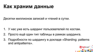 Как храним данные 
Десятки миллионов записей и чтений в сутки. 
1. У нас уже есть шардинг пользователей по хостам. 
2. Просто ещё один тип таблицы в рамках шардинга. 
3. Подробности по шардингу в докладе «Sharding: patterns 
and antipatterns». 
 