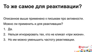 То же самое для реактивации? 
Описанное выше применено к письмам про активности. 
Можно ли применить и для реактивации? 
1. Да. 
2. Нельзя игнорировать тех, кто не кликал «при жизни». 
3. Но им можно уменьшить частоту реактивации. 
 