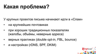 Какая проблема? 
У крупных проектов письма начинают идти в «Спам» 
• на крупнейших почтовиках 
• при хороших традиционных показателях 
(жалобы, объёмы, неверные адреса) 
• верных практиках (double opt-in, FBL, bounce) 
• и настройках (rDNS, SPF, DKIM) 
 