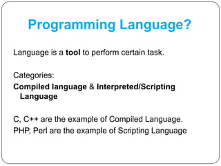 Programming Language?
Language is a tool to perform certain task.
Categories:
Compiled language & Interpreted/Scripting
Language
C, C++ are the example of Compiled Language.
PHP, Perl are the example of Scripting Language
 