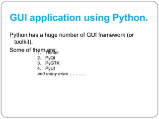 GUI application using Python.
Python has a huge number of GUI framework (or
toolkit).
Some of them are:1. Tkinter
2. PyQt
3. PyGTK
4. PyUI
and many more…………
 