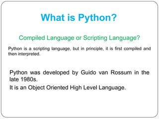 What is Python?
Compiled Language or Scripting Language?
Python was developed by Guido van Rossum in the
late 1980s.
It is an Object Oriented High Level Language.
Python is a scripting language, but in principle, it is first compiled and
then interpreted.
 