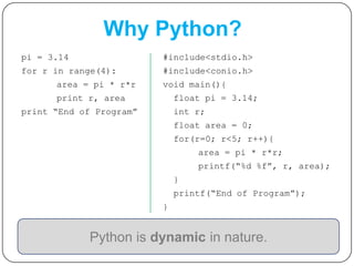 pi = 3.14
for r in range(4):
area = pi * r*r
print r, area
print “End of Program”
Python is dynamic in nature.
#include<stdio.h>
#include<conio.h>
void main(){
float pi = 3.14;
int r;
float area = 0;
for(r=0; r<5; r++){
area = pi * r*r;
printf(“%d %f”, r, area);
}
printf(“End of Program”);
}
Why Python?
 