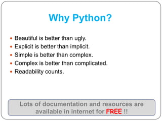 Why Python?
 Beautiful is better than ugly.
 Explicit is better than implicit.
 Simple is better than complex.
 Complex is better than complicated.
 Readability counts.
Lots of documentation and resources are
available in internet for FREE !!
 