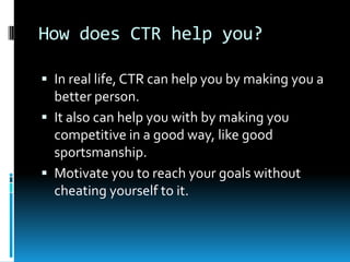 How does CTR help you?
 In real life, CTR can help you by making you a

better person.
 It also can help you with by making you
competitive in a good way, like good
sportsmanship.
 Motivate you to reach your goals without
cheating yourself to it.

 