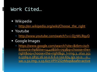 Work Cited…
 Wikipedia
 http://en.wikipedia.org/wiki/Choose_the_right

 Youtube
 http://www.youtube.com/watch?v=i-Qj7WLRqyQ

 Google Images
 https://www.google.com/search?site=&tbm=isch

&source=hp&biw=1440&bih=793&q=choose+the+
right&oq=choose+the+right&gs_l=img.3..0l10.351
0.5569.0.5835.16.10.0.6.6.0.110.674.9j1.10.0....0...
1ac.1.32.img..1.15.627.VPlYZQ7Msqs&safe=active

 