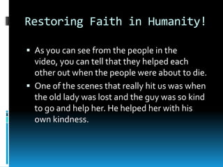 Restoring Faith in Humanity!
 As you can see from the people in the

video, you can tell that they helped each
other out when the people were about to die.
 One of the scenes that really hit us was when
the old lady was lost and the guy was so kind
to go and help her. He helped her with his
own kindness.

 