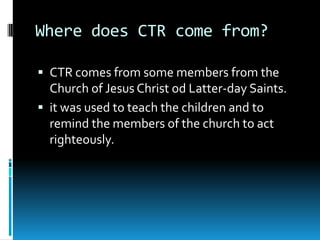 Where does CTR come from?
 CTR comes from some members from the

Church of Jesus Christ od Latter-day Saints.
 it was used to teach the children and to
remind the members of the church to act
righteously.

 