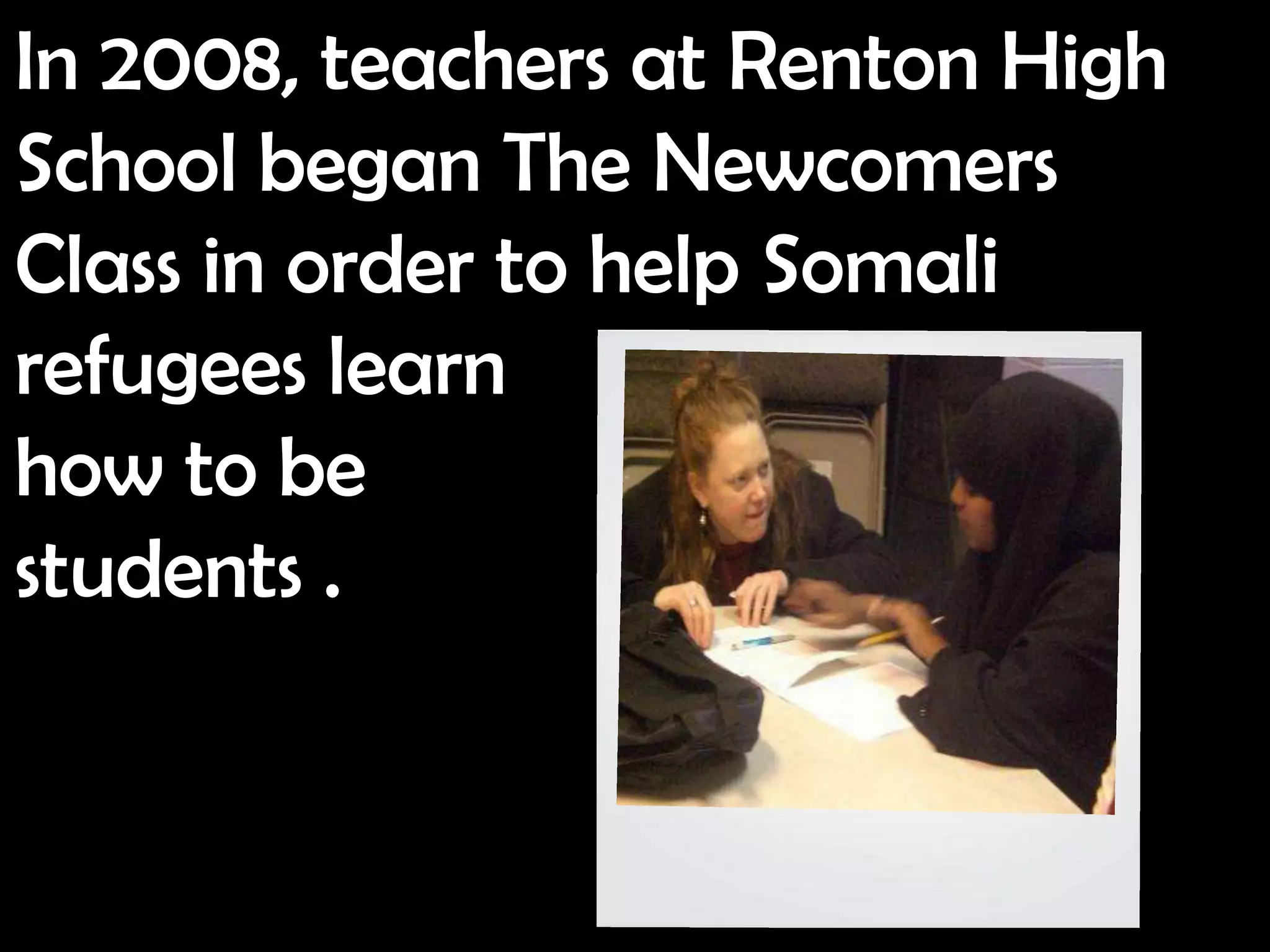 In 2008, teachers at Renton High
School began The Newcomers
Class in order to help Somali
refugees learn
how to be
students .
 