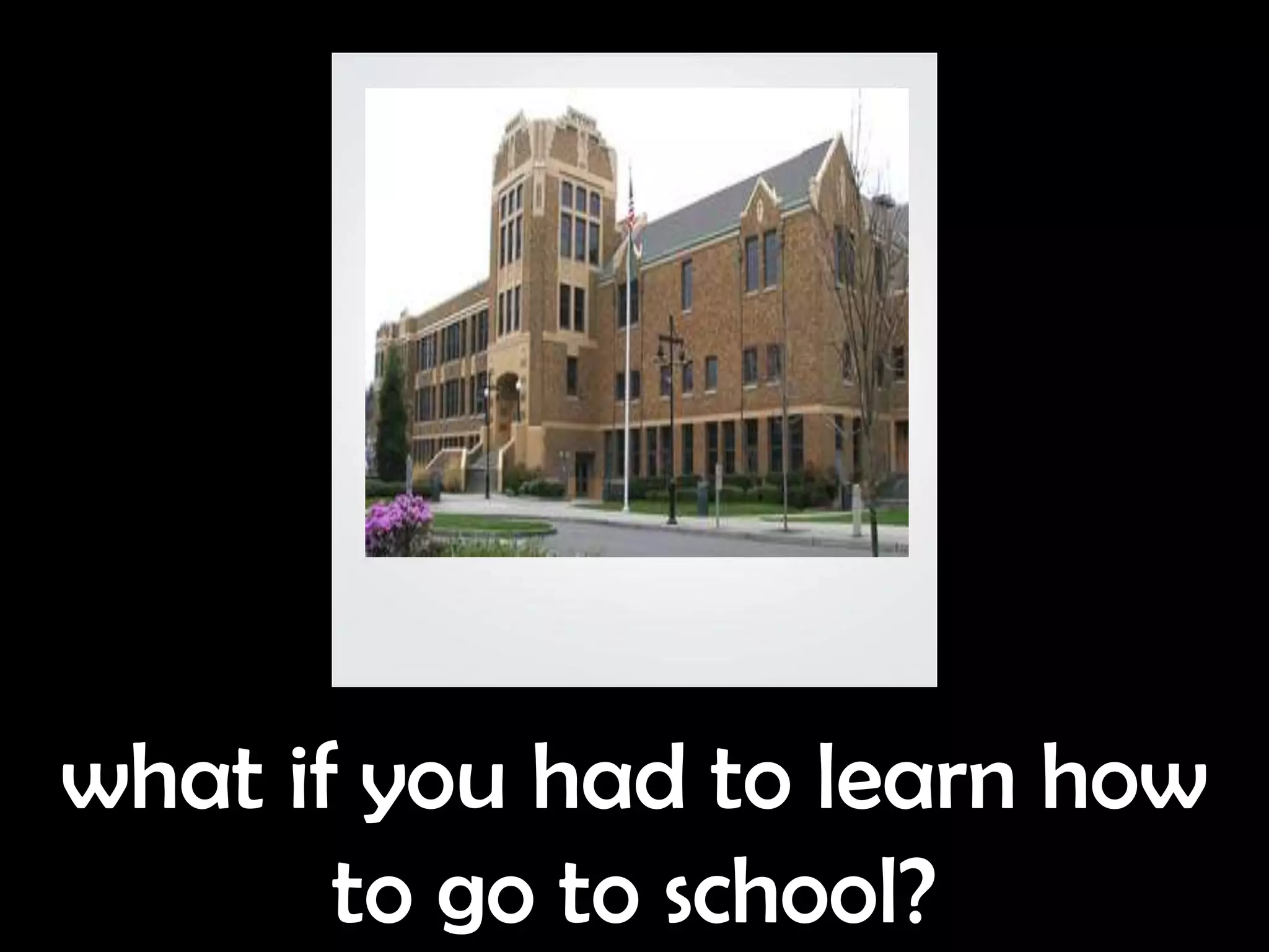 what if you had to learn how
       to go to school?
 