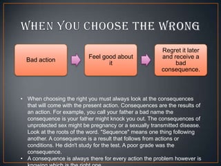 Bad action

Feel good about
it

Regret it later
and receive a
bad
consequence.

• When choosing the right you must always look at the consequences
that will come with the present action. Consequences are the results of
an action. For example, you call your father a bad name the
consequence is your father might knock you out. The consequences of
unprotected sex might be pregnancy or a sexually transmitted disease.
Look at the roots of the word. "Sequence" means one thing following
another. A consequence is a result that follows from actions or
conditions. He didn't study for the test. A poor grade was the
consequence.
• A consequence is always there for every action the problem however is

 