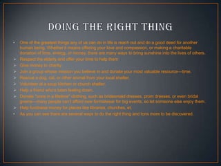 •









•

One of the greatest things any of us can do in life is reach out and do a good deed for another
human being. Whether it means offering your love and compassion, or making a charitable
donation of time, energy, or money, there are many ways to bring sunshine into the lives of others.
Respect the elderly and offer your time to help them
Give money to charity
Join a group whose mission you believe in and donate your most valuable resource—time.
Rescue a dog, cat, or other animal from your local shelter.
Volunteer at a soup kitchen or church shelter.
Help a friend who’s been feeling down.
Donate "once in a lifetime" clothing, such as bridesmaid dresses, prom dresses, or even bridal
gowns—many people can’t afford new formalwear for big events, so let someone else enjoy them.
Help fundraise money for places like libraries, churches, et.
As you can see there are several ways to do the right thing and tons more to be discovered.

 