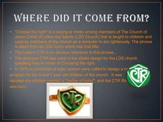 • "Choose the right" is a saying or motto among members of The Church of
Jesus Christ of Latter-day Saints (LDS Church) that is taught to children and
used by members of the church as a reminder to act righteously. The phrase
is taken from an LDS hymn which has that title.
• The Letters CTR is an obvious reference to this phrase…
• The acronym CTR was used in the shield design for the LDS church
speaking they’re motto of Choosing the right.
• In 1970 a committee of eight women were called to design a new
program for the 6 and 7 year old children of the church. It was
decided the children needed a “badge of belief”, and the CTR Ring
was born.

 