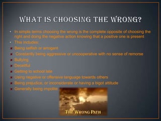 • In simple terms choosing the wrong is the complete opposite of choosing the
right and doing the negative action knowing that a positive one is present
• This includes:
Being selfish or arrogant
Constantly being aggressive or uncooperative with no sense of remorse
Bullying
Deceitful
Getting to school late
Using negative or offensive language towards others
Being prejudice, or inconsiderate or having a bigot attitude
Generally being impolite

 