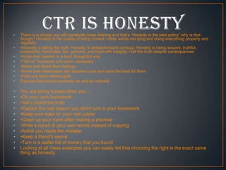 •
•
•
•
•
•
•
•

•
•
•
•
•
•
•
•
•
•
•

There is a phrase you will constantly keep hearing and that’s “Honesty is the best policy” why is that
though? Honesty is the quality of being honest I other words not lying and doing everything properly and
regularly.
•Honesty is telling the truth. Honesty is straightforward conduct. Honesty is being sincere, truthful,
trustworthy, honorable, fair, genuine, and loyal with integrity •Tell the truth despite consequences
•Voice their opinion in a kind, thoughtful way
•"Tell on" someone only when necessary
•Show and share their feelings
•Know their classmates and teachers care and want the best for them
•Feel and react without guilt
Express themselves positively as well as critically

You are being honest when you ...
•Do your own homework
•Tell a friend the truth
•Explain the real reason you didn't turn in your homework
•Keep your eyes on your own paper
•Clean up your room after making a promise
•Write a report in your own words instead of copying
•Admit you made the mistake
•Keep a friend's secret
•Turn in a wallet full of money that you found
Looking at all these examples you can easily tell that choosing the right is the exact same
thing as honesty.

 