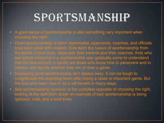 • A good sense of sportsmanship is also something very important when
choosing the right.
• Good sportsmanship is when teammates, opponents, coaches, and officials
treat each other with respect. Kids learn the basics of sportsmanship from
the adults in their lives, especially their parents and their coaches. Kids who
see adults behaving in a sportsmanlike way gradually come to understand
that the real winners in sports are those who know how to persevere and to
behave with dignity whether they win or lose a game.
• Displaying good sportsmanship isn't always easy: It can be tough to
congratulate the opposing team after losing a close or important game. But
the kids who learn how to do it will benefit in many ways.
• Bad sportsmanship however is the complete opposite of choosing the right,
looking at the definition closer an example of bad sportsmanship is being
ignorant, rude, and a sore loser.

 