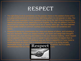 •

•

The right thing to do is sometimes not the popular choice or the easiest choice and it
is a great achievement to commit to this right thing when it is not popular or easy. You
don’t see many examples of this nowadays since doing the right thing is becoming a
natural and popular action, especially in Los Angeles. You may not realize it, but think
about how our society has changed since ten or twenty years ago. We have seemed
to have gotten better at common courtesy and having respect for ourselves and
others.
Respect is taking into consideration the views and desires of others, and including it
into your decisions. When you respect another, you factor and weigh their thought's
and desires into your planning and balance it into your decision making. I think respect
can be applied to many things, and it is easier to give examples of respect than to
define it. You show respect in whatever way you think is respectful or if your more to
social standards as others think is respectful and you earn it by doing socially
respectable things. In other words respect is a matter of opinion, but it is highly
recommended that you respect everyone who respects you.

 