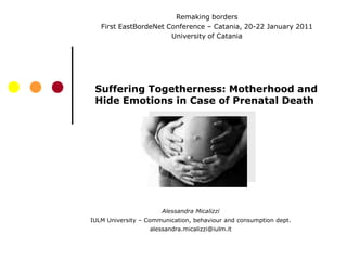 Remaking borders
   First EastBordeNet Conference – Catania, 20-22 January 2011
                       University of Catania




 Suffering Togetherness: Motherhood and
 Hide Emotions in Case of Prenatal Death




                      Alessandra Micalizzi
IULM University – Communication, behaviour and consumption dept.
                  alessandra.micalizzi@iulm.it
 