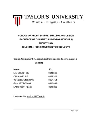 1 | P a g e
SCHOOL OF ARCHITECTURE, BUILDING AND DESIGN
BACHELOR OF QUANTITY SURVEYING (HONOURS)
AUGUST 2014
[BLD60104] CONSTRUCTION TECHNOLOGY l
Group Assignment:Research on ConstructionTechnologyof a
Building
Name: ID:
LIM CHERN YIE 0315688
CHUA WEI JIE 0316323
YONG BOON XIONG 0321754
GAN JET FOONG 0315998
LAI CHOON FENG 0315898
Lecturer: Ms. Azrina Md Yaakob
 