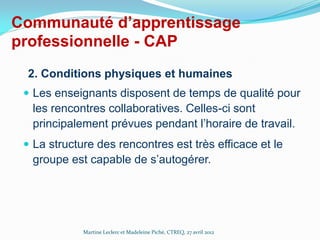 Communauté d’apprentissage
professionnelle - CAP
2. Conditions physiques et humaines
 Les enseignants disposent de temps de qualité pour

les rencontres collaboratives. Celles-ci sont
principalement prévues pendant l’horaire de travail.
 La structure des rencontres est très efficace et le

groupe est capable de s’autogérer.

Martine Leclerc et Madeleine Piché, CTREQ, 27 avril 2012

 