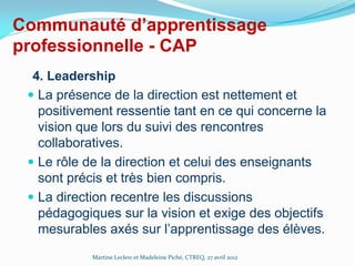 Communauté d’apprentissage
professionnelle - CAP
4. Leadership
 La présence de la direction est nettement et
positivement ressentie tant en ce qui concerne la
vision que lors du suivi des rencontres
collaboratives.
 Le rôle de la direction et celui des enseignants
sont précis et très bien compris.
 La direction recentre les discussions
pédagogiques sur la vision et exige des objectifs
mesurables axés sur l’apprentissage des élèves.
Martine Leclerc et Madeleine Piché, CTREQ, 27 avril 2012

 