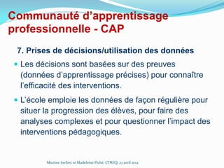 Communauté d’apprentissage
professionnelle - CAP
7. Prises de décisions/utilisation des données
 Les décisions sont basées sur des preuves

(données d’apprentissage précises) pour connaître
l’efficacité des interventions.
 L’école emploie les données de façon régulière pour

situer la progression des élèves, pour faire des
analyses complexes et pour questionner l’impact des
interventions pédagogiques.

Martine Leclerc et Madeleine Piché, CTREQ, 27 avril 2012

 