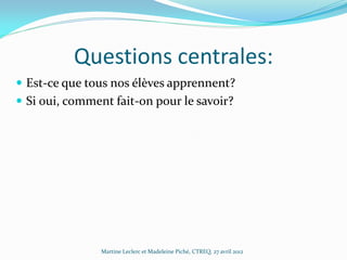 Questions centrales:
 Est-ce que tous nos élèves apprennent?
 Si oui, comment fait-on pour le savoir?

Martine Leclerc et Madeleine Piché, CTREQ, 27 avril 2012

 