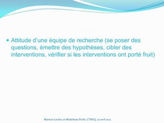 Attitude d’une équipe de recherche (se poser des

questions, émettre des hypothèses, cibler des
interventions, vérifier si les interventions ont porté fruit)

Martine Leclerc et Madeleine Piché, CTREQ, 27 avril 2012

 