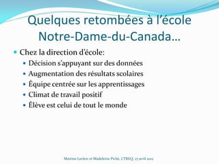 Quelques retombées à l’école
Notre-Dame-du-Canada…
 Chez la direction d’école:
 Décision s’appuyant sur des données
 Augmentation des résultats scolaires
 Équipe centrée sur les apprentissages
 Climat de travail positif
 Élève est celui de tout le monde

Martine Leclerc et Madeleine Piché, CTREQ, 27 avril 2012

 
