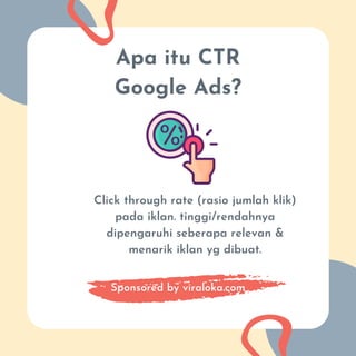 Apa itu CTR
Google Ads?
Click through rate (rasio jumlah klik)
pada iklan. tinggi/rendahnya
dipengaruhi seberapa relevan &
menarik iklan yg dibuat.
Sponsored by viraloka.com
 