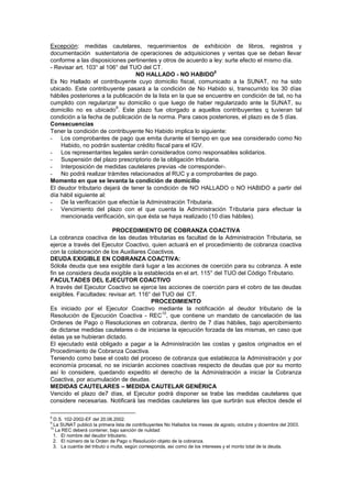Excepción: medidas cautelares, requerimientos de exhibición de libros, registros y
documentación sustentatoria de operaciones de adquisiciones y ventas que se deban llevar
conforme a las disposiciones pertinentes y otros de acuerdo a ley: surte efecto el mismo día.
- Revisar art. 103° al 106° del TUO del CT.
NO HALLADO - NO HABIDO
8
Es No Hallado el contribuyente cuyo domicilio fiscal, comunicado a la SUNAT, no ha sido
ubicado. Este contribuyente pasará a la condición de No Habido si, transcurrido los 30 días
hábiles posteriores a la publicación de la lista en la que se encuentre en condición de tal, no ha
cumplido con regularizar su domicilio o que luego de haber regularizado ante la SUNAT, su
domicilio no es ubicado
9
. Este plazo fue otorgado a aquellos contribuyentes q tuvieran tal
condición a la fecha de publicación de la norma. Para casos posteriores, el plazo es de 5 días.
Consecuencias
Tener la condición de contribuyente No Habido implica lo siguiente:
- Los comprobantes de pago que emita durante el tiempo en que sea considerado como No
Habido, no podrán sustentar crédito fiscal para el IGV.
- Los representantes legales serán considerados como responsables solidarios.
- Suspensión del plazo prescriptorio de la obligación tributaria.
- Interposición de medidas cautelares previas -de corresponder-.
- No podrá realizar trámites relacionados al RUC y a comprobantes de pago.
Momento en que se levanta la condición de domicilio
El deudor tributario dejará de tener la condición de NO HALLADO o NO HABIDO a partir del
día hábil siguiente al:
- De la verificación que efectúe la Administración Tributaria.
- Vencimiento del plazo con el que cuenta la Administración Tributaria para efectuar la
mencionada verificación, sin que ésta se haya realizado (10 días hábiles).
PROCEDIMIENTO DE COBRANZA COACTIVA
La cobranza coactiva de las deudas tributarias es facultad de la Administración Tributaria, se
ejerce a través del Ejecutor Coactivo, quien actuará en el procedimiento de cobranza coactiva
con la colaboración de los Auxiliares Coactivos.
DEUDA EXIGIBLE EN COBRANZA COACTIVA:
Sólola deuda que sea exigible dará lugar a las acciones de coerción para su cobranza. A este
fin se considera deuda exigible a la establecida en el art. 115° del TUO del Código Tributario.
FACULTADES DEL EJECUTOR COACTIVO
A través del Ejecutor Coactivo se ejerce las acciones de coerción para el cobro de las deudas
exigibles. Facultades: revisar art. 116° del TUO del CT.
PROCEDIMIENTO
Es iniciado por el Ejecutor Coactivo mediante la notificación al deudor tributario de la
Resolución de Ejecución Coactiva - REC
10
, que contiene un mandato de cancelación de las
Ordenes de Pago o Resoluciones en cobranza, dentro de 7 días hábiles, bajo apercibimiento
de dictarse medidas cautelares o de iniciarse la ejecución forzada de las mismas, en caso que
éstas ya se hubieran dictado.
El ejecutado está obligado a pagar a la Administración las costas y gastos originados en el
Procedimiento de Cobranza Coactiva.
Teniendo como base el costo del proceso de cobranza que establezca la Administración y por
economía procesal, no se iniciarán acciones coactivas respecto de deudas que por su monto
así lo considere, quedando expedito el derecho de la Administración a iniciar la Cobranza
Coactiva, por acumulación de deudas.
MEDIDAS CAUTELARES – MEDIDA CAUTELAR GENÉRICA
Vencido el plazo de7 días, el Ejecutor podrá disponer se trabe las medidas cautelares que
considere necesarias. Notificará las medidas cautelares las que surtirán sus efectos desde el
8
D.S. 102-2002-EF del 20.06.2002.
9
La SUNAT publicó la primera lista de contribuyentes No Hallados los meses de agosto, octubre y diciembre del 2003.
10
La REC deberá contener, bajo sanción de nulidad:
1. El nombre del deudor tributario.
2. El número de la Orden de Pago o Resolución objeto de la cobranza.
3. La cuantía del tributo o multa, según corresponda, así como de los intereses y el monto total de la deuda.
 