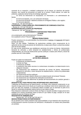 momento de su recepción y señalará cualesquiera de los bienes y/o derechos del deudor
tributario, aún cuando se encuentren en poder de un tercero. Podrá ordenar, sin orden de
prelación, cualquiera de las formas de embargo siguientes:
- En forma de intervención en recaudación, en información o en administración de
bienes.
- En forma de depósito, con o sin extracción de bienes.
- En forma de inscripción, debiendo anotarse en el Registro Público u otro registro.
- En forma de retención.
- Revisar art. 118° del TUO del CT.
SUSPENSIÓN Y CONCLUSIÓN DEL PROCEDIMIENTO DE COBRANZA COACTIVA
- Revisar art. 119° del TUO del CT.
INTERVENCIÓN EXCLUYENTE DE PROPIEDAD
- Revisar art. 120° del TUO del CT.
PROCEDIMIENTO CONTENCIOSO TRIBUTARIO
ETAPAS
a) La reclamación ante la Administración Tributaria.
b) La apelación ante el Tribunal Fiscal.
MEDIOS PROBATORIOS
Pueden actuarse en la vía administrativa, los documentos, la pericia y la inspección del órgano
encargo de resolver.
Plazo: 30 días hábiles. Tratándose de resoluciones emitidas como consecuencia de la
aplicación de las normas de precios de transferencia, el plazo para ofrecer y actuar las pruebas
será de 45 días hábiles.
En caso de las resoluciones que establezcan sanciones de comiso de bienes, internamiento
temporal de vehículos y cierre temporal de establecimiento u oficina de profesionales
independientes, así como las resoluciones que las sustituyan, el plazo para ofrecer y actuar las
pruebas será de 5 días hábiles.
RECLAMACIÓN
ACTOS RECLAMABLES
Puede ser objeto de reclamación:
- la Resolución de Determinación
- la Orden de Pago
- la Resolución de Multa
- la resolución ficta sobre recursos no contenciosos vinculados a la determinación de la
obligación tributaria
- las resoluciones que establezcan sanciones de comiso de bienes, internamiento
temporal de vehículos y cierre temporal de establecimiento u oficina de profesionales
independientes
- las resoluciones que las sustituyan
- los actos que tengan relación directa con la determinación de la deuda Tributaria
- las resoluciones que resuelvan las solicitudes de devolución
- las resoluciones que determinan la pérdida del fraccionamiento de carácter general o
particular.
REQUISITO DEL PAGO PREVIO PARA INTERPONER RECLAMACIONES
Tratándose de Resoluciones de Determinación y de Multa, para interponer reclamación no es
requisito el pago previo de la deuda por la parte que constituye motivo de la reclamación; pero
para que ésta sea aceptada, el reclamante deberá acreditar que ha abonado la parte de la
deuda no reclamada actualizada hasta la fecha en que realice el pago.
Para interponer reclamación contra la Orden de Pago es requisito acreditar el pago previo de la
totalidad de la deuda actualizada hasta la fecha en que realice el pago, excepto en el caso
establecido para las Ordenes de Pago.
REQUISITOS DE ADMISIBILIDAD
- Revisar arts. 137° al 140° del TUO del C.T.
MEDIOS PROBATORIOS EXTEMPORANEOS
No se admitirá como medio probatorio bajo responsabilidad, el que habiendo sido requerido por
la Administración durante el proceso de verificación o fiscalización no hubiera sido presentado
y/o exhibido.
 