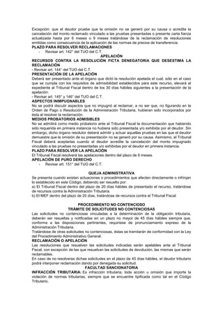 Excepción: que el deudor pruebe que la omisión no se generó por su causa o acredite la
cancelación del monto reclamado vinculado a las pruebas presentadas o presente carta fianza
actualizada hasta por 6 meses o 9 meses tratándose de la reclamación de resoluciones
emitidas como consecuencia de la aplicación de las normas de precios de transferencia.
PLAZO PARA RESOLVER RECLAMACIONES
- Revisar art. 142° del TUO del C.T.
APELACIÓN
RECURSOS CONTRA LA RESOLUCIÓN FICTA DENEGATORIA QUE DESESTIMA LA
RECLAMACIÓN
- Revisar art. 144° del TUO del C.T.
PRESENTACIÓN DE LA APELACIÓN
Deberá ser presentado ante el órgano que dictó la resolución apelada el cual, sólo en el caso
que se cumpla con los requisitos de admisibilidad establecidos para este recurso, elevará el
expediente al Tribunal Fiscal dentro de los 30 días hábiles siguientes a la presentación de la
apelación.
- Revisar art. 145° y 146° del TUO del C.T.
ASPECTOS INIMPUGNABLES
No se podrá discutir aspectos que no impugnó al reclamar, a no ser que, no figurando en la
Orden de Pago o Resolución de la Administración Tributaria, hubieran sido incorporados por
ésta al resolver la reclamación.
MEDIOS PROBATORIOS ADMISIBLES
No se admitirá como medio probatorio ante el Tribunal Fiscal la documentación que habiendo
sido requerida en primera instancia no hubiera sido presentada y/o exhibida por el deudor. Sin
embargo, dicho órgano resolutor deberá admitir y actuar aquellas pruebas en las que el deudor
demuestre que la omisión de su presentación no se generó por su causa. Asimismo, el Tribunal
Fiscal deberá aceptarlas cuando el deudor acredite la cancelación del monto impugnado
vinculado a las pruebas no presentadas y/o exhibidas por el deudor en primera instancia.
PLAZO PARA RESOLVER LA APELACIÓN
El Tribunal Fiscal resolverá las apelaciones dentro del plazo de 6 meses.
APELACIÓN DE PURO DERECHO
- Revisar art. 151° del TUO del C.T.
QUEJA ADMINISTRATIVA
Se presenta cuando existan actuaciones o procedimientos que afecten directamente o infrinjan
lo establecido en este Código; debiendo ser resuelto por:
a) El Tribunal Fiscal dentro del plazo de 20 días hábiles de presentado el recurso, tratándose
de recursos contra la Administración Tributaria.
b) El MEF dentro del plazo de 20 días, tratándose de recursos contra el Tribunal Fiscal
PROCEDIMIENTO NO CONTENCIOSO
TRÁMITE DE SOLICITUDES NO CONTENCIOSAS
Las solicitudes no contenciosas vinculadas a la determinación de la obligación tributaria,
deberán ser resueltas y notificadas en un plazo no mayor de 45 días hábiles siempre que,
conforme a las disposiciones pertinentes, requiriese de pronunciamiento expreso de la
Administración Tributaria.
Tratándose de otras solicitudes no contenciosas, éstas se tramitarán de conformidad con la Ley
del Procedimiento Administrativo General.
RECLAMACIÓN O APELACIÓN
Las resoluciones que resuelven las solicitudes indicadas serán apelables ante el Tribunal
Fiscal, con excepción de las que resuelvan las solicitudes de devolución, las mismas que serán
reclamables.
En caso de no resolverse dichas solicitudes en el plazo de 45 días hábiles, el deudor tributario
podrá interponer reclamación dando por denegada su solicitud.
FACULTAD SANCIONATORIA
INFRACCIÓN TRIBUTARIA: Es infracción tributaria, toda acción u omisión que importe la
violación de normas tributarias, siempre que se encuentre tipificada como tal en el Código
Tributario.
 