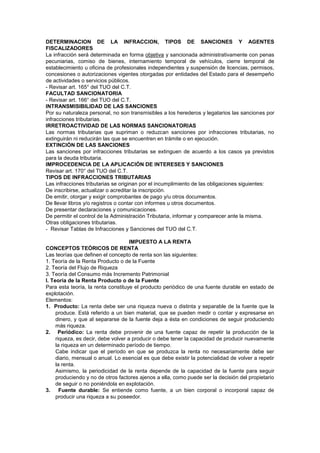 DETERMINACION DE LA INFRACCION, TIPOS DE SANCIONES Y AGENTES
FISCALIZADORES
La infracción será determinada en forma objetiva y sancionada administrativamente con penas
pecuniarias, comiso de bienes, internamiento temporal de vehículos, cierre temporal de
establecimiento u oficina de profesionales independientes y suspensión de licencias, permisos,
concesiones o autorizaciones vigentes otorgadas por entidades del Estado para el desempeño
de actividades o servicios públicos.
- Revisar art. 165° del TUO del C.T.
FACULTAD SANCIONATORIA
- Revisar art. 166° del TUO del C.T.
INTRANSMISIBILIDAD DE LAS SANCIONES
Por su naturaleza personal, no son transmisibles a los herederos y legatarios las sanciones por
infracciones tributarias.
IRRETROACTIVIDAD DE LAS NORMAS SANCIONATORIAS
Las normas tributarias que supriman o reduzcan sanciones por infracciones tributarias, no
extinguirán ni reducirán las que se encuentren en trámite o en ejecución.
EXTINCIÓN DE LAS SANCIONES
Las sanciones por infracciones tributarias se extinguen de acuerdo a los casos ya previstos
para la deuda tributaria.
IMPROCEDENCIA DE LA APLICACIÓN DE INTERESES Y SANCIONES
Revisar art. 170° del TUO del C.T.
TIPOS DE INFRACCIONES TRIBUTARIAS
Las infracciones tributarias se originan por el incumplimiento de las obligaciones siguientes:
De inscribirse, actualizar o acreditar la inscripción.
De emitir, otorgar y exigir comprobantes de pago y/u otros documentos.
De llevar libros y/o registros o contar con informes u otros documentos.
De presentar declaraciones y comunicaciones.
De permitir el control de la Administración Tributaria, informar y comparecer ante la misma.
Otras obligaciones tributarias.
- Revisar Tablas de Infracciones y Sanciones del TUO del C.T.
IMPUESTO A LA RENTA
CONCEPTOS TEÓRICOS DE RENTA
Las teorías que definen el concepto de renta son las siguientes:
1. Teoría de la Renta Producto o de la Fuente
2. Teoría del Flujo de Riqueza
3. Teoría del Consumo más Incremento Patrimonial
I. Teoría de la Renta Producto o de la Fuente
Para esta teoría, la renta constituye el producto periódico de una fuente durable en estado de
explotación.
Elementos:
1. Producto: La renta debe ser una riqueza nueva o distinta y separable de la fuente que la
produce. Está referido a un bien material, que se pueden medir o contar y expresarse en
dinero, y que al separarse de la fuente deja a ésta en condiciones de seguir produciendo
más riqueza.
2. Periódico: La renta debe provenir de una fuente capaz de repetir la producción de la
riqueza, es decir, debe volver a producir o debe tener la capacidad de producir nuevamente
la riqueza en un determinado período de tiempo.
Cabe indicar que el período en que se produzca la renta no necesariamente debe ser
diario, mensual o anual. Lo esencial es que debe existir la potencialidad de volver a repetir
la renta.
Asimismo, la periodicidad de la renta depende de la capacidad de la fuente para seguir
produciendo y no de otros factores ajenos a ella, como puede ser la decisión del propietario
de seguir o no poniéndola en explotación.
3. Fuente durable: Se entiende como fuente, a un bien corporal o incorporal capaz de
producir una riqueza a su poseedor.
 