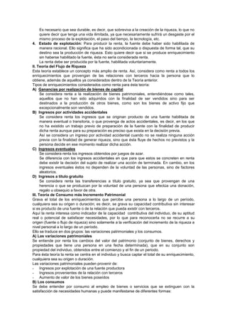 Es necesario que sea durable, es decir, que sobreviva a la creación de la riqueza, lo que no
quiere decir que tenga una vida ilimitada, ya que necesariamente sufrirá un desgaste por el
mismo proceso de la explotación, el paso del tiempo, la tecnología, etc.
4. Estado de explotación: Para producir la renta, la fuente debe haber sido habilitada de
manera racional. Ello significa que ha sido acondicionada o dispuesta de forma tal, que su
destino sea la producción de riqueza. Esto quiere decir que si se produce enriquecimiento
sin haberse habilitado la fuente, ésta no sería considerada renta.
La renta debe ser producida por la fuente, habilitada voluntariamente.
II. Teoría del Flujo de Riqueza
Esta teoría establece un concepto más amplio de renta. Así, considera como renta a todos los
enriquecimientos que provengan de las relaciones con terceros hacia la persona que lo
obtiene, además de aquellos ya considerados dentro de la Teoría anterior.
Tipos de enriquecimientos considerados como renta para ésta teoría:
A) Ganancias por realización de bienes de capital
Se considera renta a la realización de bienes patrimoniales, entendiéndose como tales,
aquellos que no han sido adquiridos con la finalidad de ser vendidos sino para ser
destinados a la producción de otros bienes, como son los bienes de activo fijo que
excepcionalmente son vendidos.
B) Ingresos por actividades accidentales
Se considera renta los ingresos que se originan producto de una fuente habilitada de
manera eventual o transitoria, o que provenga de actos accidentales, es decir, en los que
no ha existido un trabajo previo de preparación de la fuente con la finalidad de producir
dicha renta aunque para su preparación es preciso que exista en la decisión previa.
Así se considera un ingreso por actividad accidental cuando no se realiza ninguna acción
previa con la finalidad de generar riqueza, sino que ésta fluye de hechos no previstos y la
persona decide en ese momento realizar dicha acción.
C) Ingresos eventuales
Se considera renta los ingresos obtenidos por juegos de azar.
Se diferencia con los ingresos accidentales en que para que estos se concreten en renta
debe existir la decisión del sujeto de realizar una acción de terminada. En cambio, en los
ingresos eventuales éstos no dependen de la voluntad de las personas, sino de factores
aleatorios.
D) Ingresos a título gratuito
Se considera renta las transferencias a título gratuito, ya sea que provengan de una
herencia o que se produzcan por la voluntad de una persona que efectúa una donación,
regalo u obsequio a favor de otra.
III. Teoría de Consumo más Incremento Patrimonial
Grava el total de los enriquecimientos que percibe una persona a lo largo de un período,
cualquiera sea su origen o duración; es decir, se grava su capacidad contributiva sin interesar
si es producto de una fuente o de la relación que pueda existir con terceros.
Aquí la renta interesa como indicador de la capacidad contributiva del individuo, de su aptitud
real o potencial de satisfacer necesidades, por lo que para reconocerla no se recurre a su
origen (fuente o flujo de riqueza) sino solamente a la verificación del incremento de la riqueza a
nivel personal a lo largo de un período.
Ello se traduce en dos grupos: las variaciones patrimoniales y los consumos.
A) Las variaciones patrimoniales
Se entiende por renta los cambios del valor del patrimonio (conjunto de bienes, derechos y
propiedades que tiene una persona en una fecha determinada), que en su conjunto son
propiedad del individuo, obtenidos entre el comienzo y el fin de un periodo.
Para ésta teoría la renta se centra en el individuo y busca captar el total de su enriquecimiento,
cualquiera sea su origen o duración.
Las variaciones patrimoniales pueden provenir de:
- Ingresos por explotación de una fuente productora
- Ingresos provenientes de la relación con terceros
- Aumento de valor de los bienes poseídos
B) Los consumos
Se debe entender por consumo al empleo de bienes o servicios que se extinguen con la
satisfacción de necesidades humanas y puede manifestarse de diferentes formas:
 