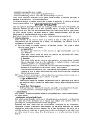 - Uso de bienes adquiridos en el período
- Uso de bienes durables adquiridos en ejercicios anteriores
- Consumo de bienes y servicios producidos directamente por la persona
Como puede observarse esta teoría busca gravar todo lo que está en posesión del sujeto: la
variación en su patrimonio y el consumo efectuado.
Si hipotéticamente en un periodo determinado un sujeto se abstuviera de consumir, el cálculo
de su renta se reflejaría en la variación de su patrimonio al final del período.
CRITERIOS DE VINCULACIÓN
Una vez explicado los enriquecimientos que constituyen renta -para cualquier legislación-, es
necesario entender que para que la renta constituya tributo, no basta que encaje en la
descripción de renta, sino que adicionalmente debe existir una conexión entre el sujeto pasivo
del tributo (deudor tributario) y el sujeto activo (el Estado, acreedor tributario), a fin que éste
pueda ejercer la potestad tributaria -exigir el pago del tributo-.
Los hechos vinculantes que generan obligaciones tributarias presentan dos criterios:
1.- Criterios Subjetivos
Están referidos a las personas físicas que realizan el acto o hecho gravado y a las
circunstancias que las relacionan con el estado. Son aplicables a las personas físicas o
naturales y a las personas jurídicas.
A) Personas físicas o naturales: referido a la persona humana. Para gravar a éstas
personas puede tomarse en cuenta:
1. La nacionalidad
Se adquiere por nacimiento, vínculos sanguíneos o por naturalización, según las
leyes del Estado.
Según este criterio, todas las rentas que perciban los nacionales del Estado,
constituyen hechos gravados para ese país.
2. El domicilio
Este criterio indica que las personas que residan en una determinada localidad
deberán tributar por el total de rentas producidas en cualquier territorio o nación y de
esta forma, contribuir con el estado donde viven.
El elemento que vincula al deudor tributario con el estado lo constituye el hecho de
residir en él, sin interesar la ubicación de la fuente o la nacionalidad.
Este criterio permite ejercer un mejor control sobre el cumplimiento de obligaciones
tributarias al tener al sujeto del impuesto dentro del territorio nacional a diferencia
del criterio de nacionalidad.
B) Persona Jurídicas: entidades de existencia legal o por acuerdos entre personas que la
conforman. Para gravar a éstas, puede tomarse en cuenta:
1. El lugar de constitución
Serán contribuyentes del impuesto las personas jurídicas constituidas en el Estado
que ejerce la potestad tributaria (en nuestro caso, inscritas debidamente en Registros
Públicos).
2. La sede de la Administración
Serán contribuyentes del impuesto todas las sociedades cuya sede administrativa se
encuentre en el Perú, sin importar el lugar donde se genere la riqueza.
2. Criterio Objetivo
Está referido a la ubicación territorial del hecho que genera la renta (ubicación de la fuente).
Es criterio objetivo:
La ubicación territorial de la fuente
Este criterio prescinde de los elementos de valoración personal para incidir en fundamentos
de índole económica. Establece que la riqueza que produce una economía debe ser
gravada por el poder político de la economía que la genera.
Entonces, bajo este criterio todos los contribuyentes, cualquiera sea su nacionalidad,
ciudadanía, domicilio o residencia, sólo tributarán por las rentas generadas por fuentes
ubicadas en determinado territorio nacional. Así, el país de ubicación del bien o de la
actividad productora será el que se encuentre en condiciones de efectuar el cobro del tributo
en mérito a que el mismo tributo fluye de una fuente en el circuito económico de dicho
Estado.
 