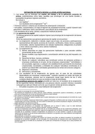 DEFINICIÓN DE RENTA SEGÚN LA LEGISLACIÓN NACIONAL
1.- Las rentas que se obtengan del capital, del trabajo y de la aplicación conjunta de
ambos, entendiéndose como tales, aquéllas que provengan de una fuente durable y
susceptible de generar ingresos periódicos.
Se incluye a:
- Las regalías
11
.
- Los resultados de la enajenación
12
de
13
:
* Terrenos rústicos o urbanos por el sistema de urbanización o lotización.
* Inmuebles, comprendidos o no bajo el régimen de propiedad horizontal, cuando hubieren sido
adquiridos o edificados, total o parcialmente, para efectos de la enajenación.
* Los resultados de la venta, cambio o disposición habitual de bienes
2.- Las ganancias de capital.
Constituye ganancia de capital cualquier ingreso que provenga de la enajenación de bienes
de capital
14
.
Entre las operaciones que generan ganancias de capital, se encuentran:
a) La enajenación, redención o rescate, según sea el caso, de acciones y participaciones
representativas del capital, acciones de inversión, certificados, títulos, bonos y papeles
comerciales, valores representativos de cédulas hipotecarias, obligaciones al portador
u otros valores al portador y otros valores mobiliarios.
b) La enajenación de:
1) Bienes adquiridos en pago de operaciones habituales o para cancelar créditos
provenientes de las mismas.
2) Bienes muebles cuya depreciación o amortización admite la Ley del Impuesto a la
Renta.
3) Derechos de llave, marcas y similares.
4) Bienes de cualquier naturaleza que constituyan activos de personas jurídicas o
empresas constituidas en el país, de las empresas unipersonales
15
domiciliadas o
de sucursales, agencias o cualquier otro establecimiento permanente de empresas
unipersonales, sociedades y entidades de cualquier naturaleza constituidas en el
exterior que desarrollen actividades generadoras de rentas de la tercera categoría.
5) Negocios o empresas.
6) Denuncios y concesiones.
c) Los resultados de la enajenación de bienes que, al cese de las actividades
desarrolladas por empresas unipersonales
16
hubieran quedado en poder del titular de
dichas empresas, siempre que la enajenación tenga lugar dentro de los 2 años
contados desde la fecha en que se produjo el cese de actividades.
No constituye ganancia de capital gravable por esta Ley, el resultado de la enajenación
de los siguientes bienes, efectuada por una persona natural, sucesión indivisa o sociedad
conyugal que optó por tributar como tal, que no genere rentas de tercera categoría:
- Inmuebles ocupados como casa habitación del enajenante
17
.
11
Aún cuando no provengan de una actividad habitual.
12
Se entiende por enajenación la venta, permuta, cesión definitiva, expropiación, aporte a sociedades y, en general,
todo acto de disposición por el que se transmita el dominio a título oneroso.
13
Aún cuando no provengan de una actividad habitual.
14
Se entiende por bienes de capital a aquellos que no están destinados a ser comercializados en el ámbito de un giro
de negocio o de empresa.
15
El titular de la empresa unipersonal determinará y pagará el Impuesto a la Renta sobre las rentas de las empresas
unipersonales que le sean atribuidas, así como sobre la retribución que dichas empresas le asignen, conforme a las
reglas aplicables a las personas jurídicas.
16
Cabe indicar que se trata de un sujeto distinto a la EIRL.
17
Inmueble que permanezca en propiedad del enajenante por lo menos 2 años y que no esté destinado
exclusivamente al comercio, industria, oficina, almacén, cochera o similares.
En caso el enajenante tuviera en propiedad más de un inmueble que cumpla con las condiciones señaladas, será
considerada casa habitación sólo aquél que, luego de la enajenación de los demás inmuebles, resulte como el único
inmueble de su propiedad. Cuando la enajenación se produzca en un solo contrato o cuando no fuera posible
determinar las fechas en las que dichas operaciones se realizaron, se reputará como casa habitación del enajenante
al inmueble de menor valor.
Adicionalmente, se tendrá en cuenta lo siguiente:
Tratándose de sociedades conyugales que optaron por tributar como tales, se deberá considerar los inmuebles de
propiedad de la sociedad conyugal y de los cónyuges. En consecuencia, se reputará como casa habitación de la
sociedad conyugal al inmueble de su propiedad, en la parte que corresponda al cónyuge que no sea propietario de
otro inmueble.
 