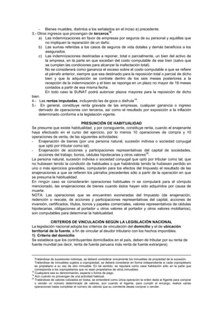 - Bienes muebles, distintos a los señalados en el inciso a) precedente.
3.- Otros ingresos que provengan de terceros
18
.
a) Las indemnizaciones en favor de empresas por seguros de su personal y aquéllas que
no impliquen la reparación de un daño.
b) Las sumas referidas a los casos de seguros de vida dotales y demás beneficios a los
asegurados.
c) Las indemnizaciones destinadas a reponer, total o parcialmente, un bien del activo de
la empresa, en la parte en que excedan del costo computable de ese bien (salvo que
se cumplan las condiciones para alcanzar la inafectación total).
No se considerará como ganancia el exceso sobre el costo computable a que se refiere
el párrafo anterior, siempre que sea destinado para la reposición total o parcial de dicho
bien y que la adquisición se contrate dentro de los seis meses posteriores a la
recepción de la indemnización y el bien se reponga en un plazo no mayor de 18 meses
contados a partir de esa misma fecha.
En todo caso la SUNAT podrá autorizar plazos mayores para la reposición de dicho
bien.
4.- Las rentas imputadas, incluyendo las de goce o disfrute
19
.
5.- En general, constituye renta gravada de las empresas, cualquier ganancia o ingreso
derivado de operaciones con terceros, así como el resultado por exposición a la inflación
determinado conforme a la legislación vigente.
PRESUNCIÓN DE HABITUALIDAD
Se presume que existe habitualidad, y por consiguiente, constituye renta, cuando el enajenante
haya efectuado en el curso del ejercicio, por lo menos 10 operaciones de compra y 10
operaciones de venta, de las siguientes actividades:
- Enajenación de bienes (por una persona natural, sucesión indivisa o sociedad conyugal
que optó por tributar como tal).
- Enajenación de acciones y participaciones representativas del capital de sociedades,
acciones del trabajo, bonos, cédulas hipotecarias y otros valores
20
.
La persona natural, sucesión indivisa o sociedad conyugal que optó por tributar como tal, que
no hubiesen tenido la condición de habituales o que habiéndola tenido la hubiesen perdido en
uno o más ejercicios gravables, computarán para los efectos del Impuesto el resultado de las
enajenaciones a que se refieren los párrafos precedentes sólo a partir de la operación en que
se presuma la habitualidad.
En ningún caso se considerarán operaciones habituales ni se computará para el cómputo
mencionado, las enajenaciones de bienes cuando éstos hayan sido adquiridos por causa de
muerte.
NOTA: Las operaciones que se encuentren exoneradas del Impuesto (de enajenación,
redención o rescate, de acciones y participaciones representativas del capital, acciones de
inversión, certificados, títulos, bonos y papeles comerciales, valores representativos de cédulas
hipotecarias, obligaciones al portador u otros valores al portador y otros valores mobiliarios),
son computables para determinar la habitualidad.
CRITERIOS DE VINCULACIÓN SEGÚN LA LEGISLACIÓN NACIONAL
La legislación nacional adopta los criterios de vinculación del domicilio y el de ubicación
territorial de la fuente, a fin de vincular al deudor tributario con los hechos imponibles.
1) Criterio del domicilio
Se establece que los contribuyentes domiciliados en el país, deben de tributar por su renta de
fuente mundial (es decir, renta de fuente peruana más renta de fuente extranjera).
Tratándose de sucesiones indivisas, se deberá considerar únicamente los inmuebles de propiedad de la sucesión.
Tratándose de inmuebles sujetos a copropiedad, se deberá considerar en forma independiente si cada copropietario
es propietario a su vez de otro inmueble. En tal sentido, se reputará como casa habitación sólo en la parte que
corresponda a los copropietarios que no sean propietarios de otros inmuebles.
18
Cualquiera sea su denominación, especie o forma de pago.
19
Aún cuando no provengan de una actividad habitual.
20
Tratándose de valores cotizados en bolsa, se entenderá como única operación la orden dada al Agente para comprar
o vender un número determinado de valores, aun cuando el Agente, para cumplir el encargo, realice varias
operaciones hasta completar el número de valores que su comitente desee comprar o vender.
 