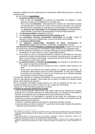 Asimismo, establece que los contribuyentes no domiciliados, deben tributar sólo por su renta de
fuente peruana.
Así, se consideran domiciliados:
1. Las personas físicas o naturales
- Para el caso de nacionales, la condición de domiciliado se configura si estas
personas cumplen con lo establecido en el Código Civil.
- Para el caso de extranjeros, éstos adquieren la condición de domiciliados siempre
que permanezcan en el país por 2 años o más en forma continuada. Las ausencias
de hasta 90 días calendarios en cada ejercicio no interrumpen el cómputo del plazo.
Las personas que desempeñen en el extranjero funciones de representación o
cargos oficiales y que hayan sido designadas por el Sector Público Nacional.
2. Las personas jurídicas constituidas en el país.
3. Las sucursales u otros establecimientos permanentes en el.
4. Las sucesiones indivisas consideradas domiciliadas en el país, cuando el
causante, a la fecha de su fallecimiento, tuviera la condición de domiciliado.
5. Los bancos multinacionales.
6. Las empresas unipersonales, sociedades de hecho, asociaciones en
participación y otros entes colectivos, constituidas o establecidas en el país.
Las personas domiciliadaspierden la condición de domiciliado (excepto en el caso de
las personas que desempeñan en el extranjero cargos oficiales) en los siguientes casos:´
a) cuando adquieren la residencia en otro país (obtengan la visa de residencia o contrato
de trabajo con un plazo mayor a un año) y hayan salido del Perú.
b) en los casos en que no se pueda demostrar la condición de domiciliado en otro país,
perderán la condición de domiciliados si permanecen fuera del país por un lapso de 2
años o más de manera ininterrumpida. Las ausencias de hasta 90 días calendarios por
cada ejercicio no interrumpen el plazo.
7. Las personas físicas o naturales no domiciliadas, que adquieran el domicilio en el
Perú, según las siguientes condiciones:
- Si tienen una permanencia de 6 meses en el Perú y además, están inscritos en el
RUC.
- En los casos de peruanos que hubieren perdido su condición de domiciliados, la
recobrarán cuando retorne al país de manera permanente. En todo caso, recobrará
la condición de domiciliado en el Perú si en el transcurso de un ejercicio gravable
permanece por más de 6 meses acumulados.
Las personas naturales se consideran domiciliadas o no en el país según fuese su condición al
inicio de cada ejercicio gravable. Todo cambio que se opere a lo largo de un ejercicio surtirá
efecto a partir del ejercicio siguiente.
No se considerará domiciliado aquella persona con visa de residente de otro país o con
contrato de trabajo por un plazo no menor de 1 año visado por el Consulado.
- Revisar art. 7° del TUO de la Ley del Imp. a la Renta.
2) Criterio de ubicación territorial de la fuente
Como lo hemos explicado anteriormente, este criterio indica que se tributará por la riqueza
producida por una fuente productora en determinado lugar, sin interesar la nacionalidad o
domicilio. En el presente caso, se tributará por la riqueza producida en el Perú.
Independientemente a la nacionalidad o domicilio de las partes que intervengan en las
operaciones y el lugar de celebración o cumplimiento de los contratos, se considera rentas de
fuente peruana las producidas por:
1.Predios
21
y derechos relativos a los mismos
22
, ubicados en territorio nacional.
2.Las producidas por bienes o derechos
23
, cuando los mismos están situados físicamente o
utilizados económicamente en el país.
21
Se considera a los urbanos y rústicos. Comprende los terrenos, edificaciones e instalaciones fijas y permanentes que
constituyan partes integrantes de dichos predios, que no pudieran ser separadas sin alterar, deteriorar o destruir la
edificación.
22
Todo derecho sobre un predio que surja de la posesión, coposesión, propiedad, copropiedad, usufructo, uso,
habitación, superficie, servidumbre y otros regulados por leyes especiales.
23
Tratándose de regalías la renta es de fuente peruana cuando los bienes o derechos por los cuales se pagan las
regalías se utilizan económicamente en el país o cuando las regalías son pagadas por un sujeto domiciliado en el
país.
 
