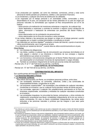 3.Las producidas por capitales, así como los intereses, comisiones, primas y toda suma
adicional al interés pactado por préstamos, créditos u otra operación financiera.
4.Los dividendos y cualquier otra forma de distribución de utilidades.
5.Las originadas por el trabajo personal o en actividades civiles, comerciales u otros,
desarrollados en el país, con excepción de las rentas obtenidas en su país de origen por
personas naturales no domiciliadas que ingresen al Perú temporalmente con el fin de
realizar:
- Actos previos a la realización de inversiones extranjeras o negocios de cualquier tipo
- Actos destinados a supervisar o controlar la inversión o negocio (como recolección de
datos, información o realización de entrevistas con personas del Sector Público o
Privado)
- Actos relacionados con la contratación de personal local
- Actos relacionados con la firma de convenios o actos similares
6.Las rentas vitalicias y las pensiones que tengan su origen en el trabajo personal, cuando
son pagadas por un sujeto o entidad domiciliada o constituida en el país.
7.Las obtenidas por servicios digitales
24
prestados a través del Internet, cuando el servicio se
utilice económicamente, use o consuma en el país.
8.La obtenida por asistencia técnica
25
, cuando ésta se utilice económicamente en el país.
Otras Rentas:
a) Los intereses de obligaciones.
b) Las dietas, sueldos y cualquier tipo de remuneración que empresas domiciliadas en el
país paguen o abonen a sus directores o miembros de sus consejos u órganos
administrativos que actúen en el exterior.
c) Los honorarios o remuneraciones otorgados por el Sector Público Nacional a personas
que desempeñen en el extranjero funciones de representación o cargos oficiales.
d) También se consideran íntegramente de fuente peruana las rentas del exportador.
- Revisar arts. 9° al 11° del TUO de la Ley del Imp. a la Renta.
CASO ESPECIAL DE EXTRANJEROS
- Revisar art. 13° del TUO de la Ley del Imp. a la Renta.
CONTRIBUYENTES DEL IMPUESTO
Son contribuyentes del Impuesto a la Renta:
1.Las Personas Naturales o Físicas.
2. Las Personas Jurídicas.
Para efecto del Impuesto a la Renta, se consideran personas jurídicas, entre otras:
a) Las sociedades anónimas, en comandita, colectivas, civiles y las comerciales de
responsabilidad limitada, constituidas en el país.
b) Las empresas unipersonales
26
, las sociedades y las entidades de cualquier naturaleza,
constituidas en el exterior, que en cualquier forma perciban rentas de fuente peruana.
c) Las sucursales, agencias o cualquier otro establecimiento permanente en el Perú de
empresas unipersonales, sociedades y entidades de cualquier naturaleza constituidas
en el exterior.
d) Las sociedades irregulares, la comunidad de bienes, jointventures, y otros contratos de
colaboración empresarial que lleven contabilidad independiente de la de sus socios o
partes contratantes. En caso no lleven contabilidad independiente, las rentas serán
atribuidas a las personas naturales o jurídicas que las integran o que sean parte
contratante.
24
Se entiende por servicio digital a todo servicio que se pone a disposición del usuario a través del Internet mediante
accesos en línea y que se caracteriza por ser esencialmente automático y no ser viable en ausencia de la tecnología
de la información.
25
Se entiende por Asistencia Técnica a todo servicio independiente, sea suministrado desde el exterior o en el país, por
el cual el prestador se compromete a utilizar sus habilidades, mediante la aplicación de ciertos procedimientos, artes
o técnicas, con el objeto de proporcionar conocimientos especializados, no patentables, que sean necesariosen el
proceso productivo, de comercialización, de prestación de servicios o cualquier otra actividad realizada por el
usuario. La asistencia técnica también comprende el adiestramiento de personas para la aplicación de los
conocimientos especializados a que se refiere el párrafo anterior.
26
El titular de la empresa unipersonal determinará y pagará el Impuesto a la Renta sobre las rentas de las empresas
unipersonales que le sean atribuidas, así como sobre la retribución que dichas empresas le asignen, conforme a las
reglas aplicables a las personas jurídicas.
 