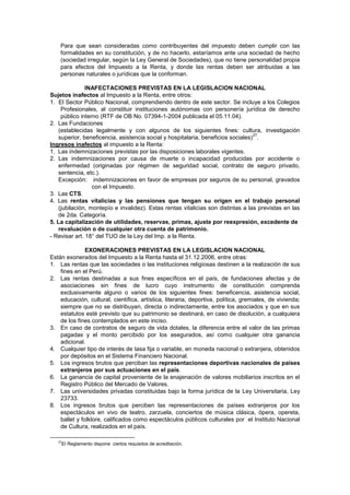 Para que sean consideradas como contribuyentes del impuesto deben cumplir con las
formalidades en su constitución, y de no hacerlo, estaríamos ante una sociedad de hecho
(sociedad irregular, según la Ley General de Sociedades), que no tiene personalidad propia
para efectos del Impuesto a la Renta, y donde las rentas deben ser atribuidas a las
personas naturales o jurídicas que la conforman.
INAFECTACIONES PREVISTAS EN LA LEGISLACION NACIONAL
Sujetos inafectos al Impuesto a la Renta, entre otros:
1. El Sector Público Nacional, comprendiendo dentro de este sector. Se incluye a los Colegios
Profesionales, al constituir instituciones autónomas con personería jurídica de derecho
público interno (RTF de OB No. 07394-1-2004 publicada el 05.11.04).
2. Las Fundaciones
(establecidas legalmente y con algunos de los siguientes fines: cultura, investigación
superior, beneficencia, asistencia social y hospitalaria, beneficios sociales)
27
.
Ingresos inafectos al impuesto a la Renta:
1. Las indemnizaciones previstas por las disposiciones laborales vigentes.
2. Las indemnizaciones por causa de muerte o incapacidad producidas por accidente o
enfermedad (originadas por régimen de seguridad social, contrato de seguro privado,
sentencia, etc.).
Excepción: indemnizaciones en favor de empresas por seguros de su personal, gravados
con el Impuesto.
3. Las CTS.
4. Las rentas vitalicias y las pensiones que tengan su origen en el trabajo personal
(jubilación, montepío e invalidez). Estas rentas vitalicias son distintas a las previstas en las
de 2da. Categoría.
5. La capitalización de utilidades, reservas, primas, ajuste por reexpresión, excedente de
revaluación o de cualquier otra cuenta de patrimonio.
- Revisar art. 18° del TUO de la Ley del Imp. a la Renta.
EXONERACIONES PREVISTAS EN LA LEGISLACION NACIONAL
Están exonerados del Impuesto a la Renta hasta el 31.12.2006, entre otras:
1. Las rentas que las sociedades o las instituciones religiosas destinen a la realización de sus
fines en el Perú.
2. Las rentas destinadas a sus fines específicos en el país, de fundaciones afectas y de
asociaciones sin fines de lucro cuyo instrumento de constitución comprenda
exclusivamente alguno o varios de los siguientes fines: beneficencia, asistencia social,
educación, cultural, científica, artística, literaria, deportiva, política, gremiales, de vivienda;
siempre que no se distribuyan, directa o indirectamente, entre los asociados y que en sus
estatutos esté previsto que su patrimonio se destinará, en caso de disolución, a cualquiera
de los fines contemplados en este inciso.
3. En caso de contratos de seguro de vida dotales, la diferencia entre el valor de las primas
pagadas y el monto percibido por los asegurados, así como cualquier otra ganancia
adicional.
4. Cualquier tipo de interés de tasa fija o variable, en moneda nacional o extranjera, obtenidos
por depósitos en el Sistema Financiero Nacional.
5. Los ingresos brutos que perciban las representaciones deportivas nacionales de países
extranjeros por sus actuaciones en el país.
6. La ganancia de capital proveniente de la enajenación de valores mobiliarios inscritos en el
Registro Público del Mercado de Valores.
7. Las universidades privadas constituidas bajo la forma jurídica de la Ley Universitaria, Ley
23733.
8. Los ingresos brutos que perciben las representaciones de países extranjeros por los
espectáculos en vivo de teatro, zarzuela, conciertos de música clásica, ópera, opereta,
ballet y folklore, calificados como espectáculos públicos culturales por el Instituto Nacional
de Cultura, realizados en el país.
27
El Reglamento dispone ciertos requisitos de acreditación.
 