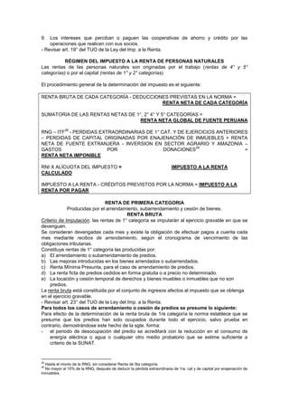 9. Los intereses que perciban o paguen las cooperativas de ahorro y crédito por las
operaciones que realicen con sus socios.
- Revisar art. 19° del TUO de la Ley del Imp. a la Renta.
RÉGIMEN DEL IMPUESTO A LA RENTA DE PERSONAS NATURALES
Las rentas de las personas naturales son originadas por el trabajo (rentas de 4° y 5°
categorías) o por el capital (rentas de 1° y 2° categorías).
El procedimiento general de la determinación del impuesto es el siguiente:
RENTA BRUTA DE CADA CATEGORÍA - DEDUCCIONES PREVISTAS EN LA NORMA =
RENTA NETA DE CADA CATEGORÍA
SUMATORIA DE LAS RENTAS NETAS DE 1°, 2° 4° Y 5° CATEGORÍAS =
RENTA NETA GLOBAL DE FUENTE PERUANA
RNG – ITF
28
- PERDIDAS EXTRAORDINARIAS DE 1° CAT. Y DE EJERCICIOS ANTERIORES
– PERDIDAS DE CAPITAL ORIGINADAS POR ENAJENACIÓN DE INMUEBLES + RENTA
NETA DE FUENTE EXTRANJERA - INVERSION EN SECTOR AGRARIO Y AMAZONIA –
GASTOS POR DONACIONES
29
=
RENTA NETA IMPONIBLE
RNI X ALÍCUOTA DEL IMPUESTO = IMPUESTO A LA RENTA
CALCULADO
IMPUESTO A LA RENTA - CRÉDITOS PREVISTOS POR LA NORMA = IMPUESTO A LA
RENTA POR PAGAR
RENTA DE PRIMERA CATEGORIA
Producidas por el arrendamiento, subarrendamiento y cesión de bienes.
RENTA BRUTA
Criterio de Imputación: las rentas de 1° categoría se imputarán al ejercicio gravable en que se
devenguen.
Se consideran devengadas cada mes y existe la obligación de efectuar pagos a cuenta cada
mes mediante recibos de arrendamiento, según el cronograma de vencimiento de las
obligaciones tributarias.
Constituye rentas de 1° categoría las producidas por:
a) El arrendamiento o subarrendamiento de predios.
b) Las mejoras introducidas en los bienes arrendados o subarrendados.
c) Renta Mínima Presunta, para el caso de arrendamiento de predios.
d) La renta ficta de predios cedidos en forma gratuita o a precio no determinado.
e) La locación y cesión temporal de derechos y bienes muebles o inmuebles que no son
predios.
La renta bruta está constituida por el conjunto de ingresos afectos al impuesto que se obtenga
en el ejercicio gravable.
- Revisar art. 23° del TUO de la Ley del Imp. a la Renta.
Para todos los casos de arrendamiento o cesión de predios se presume lo siguiente:
Para efecto de la determinación de la renta bruta de 1ra categoría la norma establece que se
presume que los predios han sido ocupados durante todo el ejercicio, salvo prueba en
contrario, demostrándose este hecho de la sgte. forma:
- el periodo de desocupación del predio se acreditará con la reducción en el consumo de
energía eléctrica o agua o cualquier otro medio probatorio que se estime suficiente a
criterio de la SUNAT.
28
Hasta el monto de la RNG, sin considerar Renta de 5ta categoría.
29
No mayor al 10% de la RNG, después de deducir la pérdida extraordinaria de 1ra. cat y de capital por enajenación de
inmuebles.
 