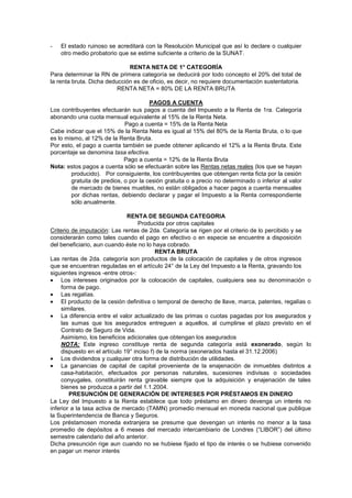 - El estado ruinoso se acreditará con la Resolución Municipal que así lo declare o cualquier
otro medio probatorio que se estime suficiente a criterio de la SUNAT.
RENTA NETA DE 1° CATEGORÍA
Para determinar la RN de primera categoría se deducirá por todo concepto el 20% del total de
la renta bruta. Dicha deducción es de oficio, es decir, no requiere documentación sustentatoria.
RENTA NETA = 80% DE LA RENTA BRUTA
PAGOS A CUENTA
Los contribuyentes efectuarán sus pagos a cuenta del Impuesto a la Renta de 1ra. Categoría
abonando una cuota mensual equivalente al 15% de la Renta Neta.
Pago a cuenta = 15% de la Renta Neta
Cabe indicar que el 15% de la Renta Neta es igual al 15% del 80% de la Renta Bruta, o lo que
es lo mismo, al 12% de la Renta Bruta.
Por esto, el pago a cuenta también se puede obtener aplicando el 12% a la Renta Bruta. Este
porcentaje se denomina tasa efectiva.
Pago a cuenta = 12% de la Renta Bruta
Nota: estos pagos a cuenta sólo se efectuarán sobre las Rentas netas reales (los que se hayan
producido). Por consiguiente, los contribuyentes que obtengan renta ficta por la cesión
gratuita de predios, o por la cesión gratuita o a precio no determinado o inferior al valor
de mercado de bienes muebles, no están obligados a hacer pagos a cuenta mensuales
por dichas rentas, debiendo declarar y pagar el Impuesto a la Renta correspondiente
sólo anualmente.
RENTA DE SEGUNDA CATEGORIA
Producida por otros capitales
Criterio de imputación: Las rentas de 2da. Categoría se rigen por el criterio de lo percibido y se
considerarán como tales cuando el pago en efectivo o en especie se encuentre a disposición
del beneficiario, aun cuando éste no lo haya cobrado.
RENTA BRUTA
Las rentas de 2da. categoría son productos de la colocación de capitales y de otros ingresos
que se encuentran reguladas en el artículo 24° de la Ley del Impuesto a la Renta, gravando los
siguientes ingresos -entre otros-:
Los intereses originados por la colocación de capitales, cualquiera sea su denominación o
forma de pago.
Las regalías.
El producto de la cesión definitiva o temporal de derecho de llave, marca, patentes, regalías o
similares.
La diferencia entre el valor actualizado de las primas o cuotas pagadas por los asegurados y
las sumas que los asegurados entreguen a aquellos, al cumplirse el plazo previsto en el
Contrato de Seguro de Vida.
Asimismo, los beneficios adicionales que obtengan los asegurados
NOTA: Este ingreso constituye renta de segunda categoría está exonerado, según lo
dispuesto en el artículo 19° inciso f) de la norma (exonerados hasta el 31.12.2006)
Los dividendos y cualquier otra forma de distribución de utilidades.
La ganancias de capital de capital proveniente de la enajenación de inmuebles distintos a
casa-habitación, efectuados por personas naturales, sucesiones indivisas o sociedades
conyugales, constituirán renta gravable siempre que la adquisición y enajenación de tales
bienes se produzca a partir del 1.1.2004.
PRESUNCIÓN DE GENERACIÓN DE INTERESES POR PRÉSTAMOS EN DINERO
La Ley del Impuesto a la Renta establece que todo préstamo en dinero devenga un interés no
inferior a la tasa activa de mercado (TAMN) promedio mensual en moneda nacional que publique
la Superintendencia de Banca y Seguros.
Los préstamosen moneda extranjera se presume que devengan un interés no menor a la tasa
promedio de depósitos a 6 meses del mercado intercambiario de Londres (“LIBOR”) del último
semestre calendario del año anterior.
Dicha presunción rige aun cuando no se hubiese fijado el tipo de interés o se hubiese convenido
en pagar un menor interés
.
 