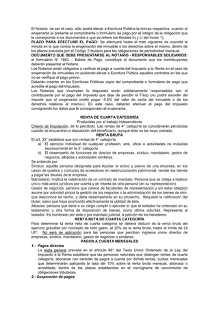 El Notario, de ser el caso, sólo podrá elevar a Escritura Pública la minuta respectiva, cuando el
enajenante le presente el comprobante o formulario de pago por el íntegro de la obligación que
le corresponde o los documentos a que se refiere los literales b) y c) del inciso 1).
PLAZO PARA EFECTUAR EL PAGO: Se efectuará hasta el mes siguiente de suscrita la
minuta en la que consta la enajenación del inmueble o los derechos sobre el mismo, dentro de
los plazos previstos por el Código Tributario para las obligaciones de periodicidad mensual.
DOCUMENTO QUE DEBE PRESENTARSE AL NOTARIO - RESPONSABLES SOLIDARIOS:
el formulario N° 1662 – Boleta de Pago, constituye el documento que los contribuyentes
deberán presentar al Notario.
Los Notarios están obligados a verificar el pago a cuenta del Impuesto a la Renta en el caso de
enajenación de inmuebles no pudiendo elevar a Escritura Pública aquellos contratos en los que
no se verifique el pago previo.
Deberán insertar en las Escrituras Públicas copia del comprobante o formulario de pago que
acredite el pago del Impuesto.
Los Notarios que incumplan lo dispuesto serán solidariamente responsables con el
contribuyente por el pago del Impuesto que deje de percibir el Fisco (no podrá exceder del
importe que el enajenante omitió pagar -0.5% del valor de venta del inmueble o de los
derechos relativos al mismo-). En este caso, deberán efectuar el pago del impuesto
consignando los datos que le correspondan al enajenante.
RENTA DE CUARTA CATEGORÍA
Producidas por el trabajo independiente
Criterio de Imputación: de lo percibido. Las rentas de 4° categoría se considerarán percibidas
cuando se encuentren a disposición del beneficiario, aunque éste no las haya cobrado.
RENTA BRUTA
El art. 33° establece que son rentas de 4° categoría:
a) El ejercicio individual de cualquier profesión, arte, oficio o actividades no incluidas
expresamente en la 3° categoría
b) El desempeño de funciones de director de empresas, síndico, mandatario, gestor de
negocios, albacea y actividades similares.
Se entiende por:
Síndico: aquella persona designada para liquidar el activo y pasivo de una empresa, en los
casos de quiebra y concurso de acreedores en reestructuración patrimonial, vender los bienes
y pagar las deudas de la empresa.
Mandatario: implica la celebración de un contrato de mandato. Persona que se obliga a realizar
uno o más actos jurídicos por cuenta y en interés de otra persona (en su representación).
Gestor de negocios: persona que carece de facultades de representación y sin estar obligado
asume por voluntad propia la gestión de los negocios o la administración de los bienes de otro,
que desconoce tal hecho, y debe desempeñarla en su provecho. Requiere la ratificación del
titular, salvo que haya promovido efectivamente la utilidad de éste.
Albacea: persona que tiene a su cargo cumplir o ejecutar lo que el testador ha ordenado en su
testamento u otra forma de disposición de bienes, como última voluntad. Representa al
testador. Es nombrado por éste o por mandato judicial, a petición de los herederos.
RENTA NETA DE CUARTA CATEGORÍA
Para determinar la renta neta de cuarta categoría se deberá deducir de la renta bruta del
ejercicio gravable por concepto de todo gasto, el 20% de la renta bruta, hasta el límite de 24
UIT. No será de aplicación para las personas que perciban ingresos como director de
empresas, síndico, mandatario, gestor de negocios o similares.
PAGOS A CUENTA MENSUALES
1.- Pagos directos
La regla general prevista en el artículo 86° del Texto Unico Ordenado de la Ley del
Impuesto a la Renta establece que las personas naturales que obtengan rentas de cuarta
categoría, abonarán con carácter de pagos a cuenta por dichas rentas, cuotas mensuales
que determinarán aplicando la tasa del 10% sobre la renta bruta mensual, abonada o
acreditada, dentro de los plazos establecidos en el cronograma de vencimiento de
obligaciones tributarias.
2.- Suspensión de pagos
 
