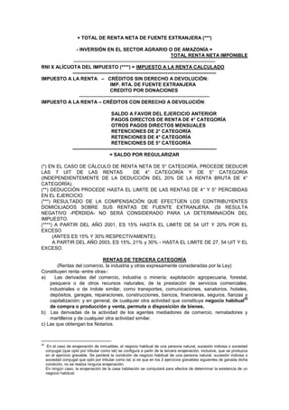 + TOTAL DE RENTA NETA DE FUENTE EXTRANJERA (***)
- INVERSIÓN EN EL SECTOR AGRARIO O DE AMAZONÍA =
TOTAL RENTA NETA IMPONIBLE
----------------------------------------------------------------------------------------
RNI X ALÍCUOTA DEL IMPUESTO (****) = IMPUESTO A LA RENTA CALCULADO
-----------------------------------------------------------------------------------------
IMPUESTO A LA RENTA – CRÉDITOS SIN DERECHO A DEVOLUCIÓN:
IMP. RTA. DE FUENTE EXTRANJERA
CREDITO POR DONACIONES
---------------------------------------------------------------------------------
IMPUESTO A LA RENTA – CRÉDITOS CON DERECHO A DEVOLUCIÓN:
SALDO A FAVOR DEL EJERCICIO ANTERIOR
PAGOS DIRECTOS DE RENTA DE 4° CATEGORÍA
OTROS PAGOS DIRECTOS MENSUALES
RETENCIONES DE 2° CATEGORÍA
RETENCIONES DE 4° CATEGORÍA
RETENCIONES DE 5° CATEGORÍA
-----------------------------------------------------------------------------------------
= SALDO POR REGULARIZAR
(*) EN EL CASO DE CÁLCULO DE RENTA NETA DE 5° CATEGORÍA, PROCEDE DEDUCIR
LAS 7 UIT DE LAS RENTAS DE 4° CATEGORÍA Y DE 5° CATEGORÍA
(INDEPENDIENTEMENTE DE LA DEDUCCIÓN DEL 20% DE LA RENTA BRUTA DE 4°
CATEGORÍA).
(**) DEDUCCIÓN PROCEDE HASTA EL LIMITE DE LAS RENTAS DE 4° Y 5° PERCIBIDAS
EN EL EJERCICIO.
(***) RESULTADO DE LA COMPENSACIÓN QUE EFECTÚEN LOS CONTRIBUYENTES
DOMICILIADOS SOBRE SUS RENTAS DE FUENTE EXTRANJERA. (SI RESULTA
NEGATIVO -PÉRDIDA- NO SERÁ CONSIDERADO PARA LA DETERMINACIÓN DEL
IMPUESTO.
(****) A PARTIR DEL AÑO 2001, ES 15% HASTA EL LIMITE DE 54 UIT Y 20% POR EL
EXCESO
(ANTES ES 15% Y 30% RESPECTIVAMENTE).
A PARTIR DEL AÑO 2003, ES 15%, 21% y 30% - HASTA EL LIMITE DE 27, 54 UIT Y EL
EXCESO.
RENTAS DE TERCERA CATEGORÍA
(Rentas del comercio, la industria y otras expresamente consideradas por la Ley)
Constituyen renta -entre otras-:
a) Las derivadas del comercio, industria o minería; explotación agropecuaria, forestal,
pesquera o de otros recursos naturales; de la prestación de servicios comerciales,
industriales o de índole similar, como transportes, comunicaciones, sanatorios, hoteles,
depósitos, garages, reparaciones, construcciones, bancos, financieras, seguros, fianzas y
capitalización; y en general, de cualquier otra actividad que constituya negocio habitual
32
de compra o producción y venta, permuta o disposición de bienes.
b) Las derivadas de la actividad de los agentes mediadores de comercio, rematadores y
martilleros y de cualquier otra actividad similar.
c) Las que obtengan los Notarios.
32
En el caso de enajenación de inmuebles, el negocio habitual de una persona natural, sucesión indivisa o sociedad
conyugal (que optó por tributar como tal) se configura a partir de la tercera enajenación, inclusive, que se produzca
en el ejercicio gravable. Se perderá la condición de negocio habitual de una persona natural, sucesión indivisa o
sociedad conyugal que optó por tributar como tal, si es que en los 2 ejercicios gravables siguientes de ganada dicha
condición, no se realiza ninguna enajenación.
En ningún caso, la enajenación de la casa habitación se computará para efectos de determinar la existencia de un
negocio habitual.
 