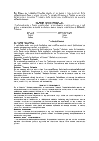 Son tributos de realización inmediata aquellos en tos cuales el hecho generador de la
obligación se configura en un solo momento. Por ejemplo, el Impuesto de Alcabala que grava la
transferencia de inmuebles. Al realizarse dicha transferencia, simultáneamente se genera la
obligación de pago.
RELACIÓN JURÍDICO-TRIBUTARIA
Es el vínculo entre el Estado o sujeto activo y el contribuyente o sujeto pasivo, por el cual
ambos se comprometen a ejecutar prestaciones que en conjunto se denominan la Obligación
Tributaria.
ESTADO CONTRIBUYENTE
Sujeto Sujeto
Activo Pasivo
Prestacióntributaria
POTESTAD TRIBUTARIA
A los Estados se les reconoce la facultad de crear, modificar, suprimir o eximir de tributos a los
sujetos que se encuentran bajo su jurisdicción.
A esta facultad se le denomina doctrinariamente Potestad Tributaria, poder de imposición,
poder fiscal o poder tributario. Dicha facultad no es ilimitada, pues se encuentra sometida a
determinadas reglas generalmente establecidas en las Constituciones Políticas, como es el
caso del Perú.
La doctrina también ha clasificado la Potestad Tributaria en dos ámbitos:
Potestad Tributaria Originaria
Es la potestad reconocida a un órgano del Estado quien en primera instancia es el encargado
de crear, modificar, suprimir o eximir de tributos. Normalmente este órgano es el Poder
Legislativo.
Potestad Tributaria Derivada
Es una potestad adicional reconocida a órganos del Estado distintos al que detenta la Potestad
Tributaria Originaria. Usualmente la propia Constitución establece los órganos que por
excepción detentarán la Potestad Tributaria Derivada, que por lo general recae en una
institución pública.
Ejemplo: el segundo párrafo del artículo 74 de nuestra Carta Magna, norma que los gobiernos
locales pueden crear modificar y suprimir contribuciones y tasas, o exonerar de éstas, dentro
de su jurisdicción y con los límites que señala la ley.
PRINCIPIOS TRIBUTARIOS
En el Derecho Tributario moderno no se concibe una Potestad Tributaria ilimitada, por ello los
sistemas tributarios han consagrado postulados generales que limitan dicha facultad de crear,
modificar o suprimir tributos. Revisar art. 74° de la Constitución.
Principio de Legalidad y Reserva de la Ley
La Obligación Tributaria surge sólo por ley o norma de rango similar, en nuestra legislación, a
través de un Decreto Legislativo.
Actualmente se ha desarrollado el concepto de Reserva de la Ley, según el cual no sólo la
creación, modificación o derogación de los tributos debe ser establecida por ley o norma de
rango similar, sino que este mismo principio debe ser aplicado a los elementos sustanciales de
la obligación tributaria, tales como: el acreedor tributario, el deudor tributario, el hecho
generador, la base imponible y la alícuota.
Principio de Igualdad
Todos los ciudadanos somos iguales ante la ley, pero en el ámbito tributario la igualdad de los
ciudadanos debe entenderse como igualdad frente a situaciones iguales y desigualdad frente a
situaciones desiguales.
Principio de No Confiscatoriedad
Este principio busca el respeto al derecho de propiedad, invocando que los tributos no deben
exceder ciertos límites que son regulados por criterios de justicia social, interés y necesidad
pública.
 