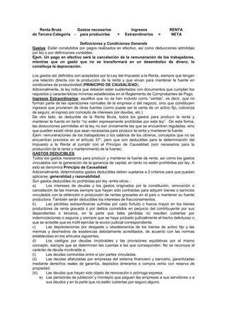 Renta Bruta Gastos necesarios Ingresos RENTA
de Tercera Categoría - para producirlas + Extraordinarios = NETA
Definiciones y Condiciones Generale
Gastos: Están constutidos por pagos realizados en efectivo, así como deducciones admitidas
por ley o por definiciones contables.
Ejem. Un pago en efectivo será la cancelación de la remuneración de los trabajadores,
mientras que un gasto que no se transformará en un desembolso de dinero, lo
constituye la depreciación.
Los gastos así definidos son aceptados por la Ley del Impuesto a la Renta, siempre que tengan
una relación directa con la producción de la renta y que sirvan para mantener la fuente en
condiciones de productividad (PRINICIPIO DE CAUSALIDAD).
Adicionalmente, la ley indica que deberán estar sustentados con documentos que cumplan los
requisitos y características mínimas establecidas en el Reglamento de Comprobantes de Pago.
Ingresos Extraordinarios: aquéllos que no se han incluido como “ventas”, es decir, que no
forman parte de las operaciones normales de la empresa o del negocio, sino que constituyen
ingresos que provienen de otras fuentes (como puede ser la venta de un activo fijo, cobranza
de seguro, el ingreso por concepto de intereses por deudas, etc.).
De otro lado, es deducible de la Renta Bruta, todos los gastos para producir la renta y
mantener la fuente en tanto “no estén expresamente prohibidas por esta ley”. De esta forma,
las deducciones permitidas en la ley no son únicamente las que se encuentran reguladas, sino
que pueden existir otras que sean necesarias para producir la renta y mantener la fuente.
Ejem: remuneraciones de los trabajadores o los salarios de los obreros, conceptos que no se
encuentran previstos en el artículo 37°, pero que son deducibles para la determinación del
Impuesto a la Renta al cumplir con el Principio de Causalidad (son necesarios para la
producción de la renta y mantenimiento de la fuente).
GASTOS DEDUCIBLES
Todos los gastos necesarios para producir y mantener la fuente de renta, así como los gastos
vinculados con la generación de la ganancia de capital, en tanto no estén prohibidas por ley. A
esto se denomina Principio de Causalidad.
Adicionalmente, determinados gastos deducibles deben sujetarse a 2 criterios para que puedan
aplicarse: generalidad y razonabilidad.
Son gastos deducibles no prohibidas por ley -entre otros- :
a) Los intereses de deudas y los gastos originados por la constitución, renovación o
cancelación de las mismas siempre que hayan sido contraidas para adquirir bienes o servicios
vinculados con la obtención o producción de rentas gravadas en el país o mantener su fuente
productora. También serán deducibles los intereses de fraccionamientos.
b) Las pérdidas extraordinarias sufridas por caso fortuito o fuerza mayor en los bienes
productores de renta gravada o por delitos cometidos en perjuicio del contribuyente por sus
dependientes o terceros, en la parte que tales pérdidas no resulten cubiertas por
indemnizaciones o seguros y siempre que se haya probado judicialmente el hecho delictuoso o
que se acredite que es inútil ejercitar la accion judicial correspondiente.
c) Las depreciaciones por desgaste u obsolescencia de los bienes de activo fijo y las
mermas y desmedros de existencias debidamente acreditados, de acuerdo con las normas
establecidas en los artículos siguientes.
d) Los castigos por deudas incobrables y las provisiones equitativas por el mismo
concepto, siempre que se determinen las cuentas a las que corresponden. No se reconoce el
carácter de deuda incobrable a:
(i) Las deudas contraídas entre sí por partes vinculadas.
(ii) Las deudas afianzadas por empresas del sistema financiero y bancario, garantizadas
mediante derechos reales de garantía, depósitos dinerarios o compra venta con reserva de
propiedad.
(iii) Las deudas que hayan sido objeto de renovación o prórroga expresa.
e) Las pensiones de jubilación y montepío que paguen las empresas a sus servidores o a
sus deudos y en la parte que no estén cubiertas por seguro alguno.
 