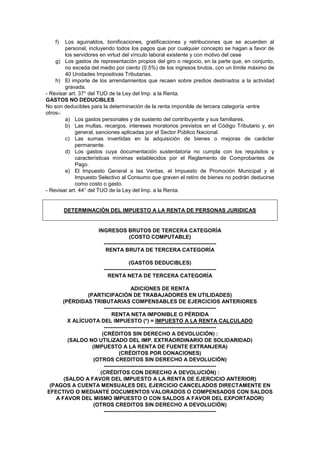 f) Los aguinaldos, bonificaciones, gratificaciones y retribuciones que se acuerden al
personal, incluyendo todos los pagos que por cualquier concepto se hagan a favor de
los servidores en virtud del vínculo laboral existente y con motivo del cese
g) Los gastos de representación propios del giro o negocio, en la parte que, en conjunto,
no exceda del medio por ciento (0.5%) de los ingresos brutos, con un límite máximo de
40 Unidades Impositivas Tributarias.
h) El importe de los arrendamientos que recaen sobre predios destinados a la actividad
gravada.
- Revisar art. 37° del TUO de la Ley del Imp. a la Renta.
GASTOS NO DEDUCIBLES
No son deducibles para la determinación de la renta imponible de tercera categoría -entre
otros-:
a) Los gastos personales y de sustento del contribuyente y sus familiares.
b) Las multas, recargos, intereses moratorios previstos en el Código Tributario y, en
general, sanciones aplicadas por el Sector Público Nacional.
c) Las sumas invertidas en la adquisición de bienes o mejoras de carácter
permanente.
d) Los gastos cuya documentación sustentatoria no cumpla con los requisitos y
características mínimas establecidos por el Reglamento de Comprobantes de
Pago.
e) El Impuesto General a las Ventas, el Impuesto de Promoción Municipal y el
Impuesto Selectivo al Consumo que graven el retiro de bienes no podrán deducirse
como costo o gasto.
- Revisar art. 44° del TUO de la Ley del Imp. a la Renta.
DETERMINACIÓN DEL IMPUESTO A LA RENTA DE PERSONAS JURIDICAS
INGRESOS BRUTOS DE TERCERA CATEGORÍA
(COSTO COMPUTABLE)
---------------------------------------------------------------
RENTA BRUTA DE TERCERA CATEGORÍA
(GASTOS DEDUCIBLES)
---------------------------------------------------------------
RENTA NETA DE TERCERA CATEGORÍA
ADICIONES DE RENTA
(PARTICIPACIÓN DE TRABAJADORES EN UTILIDADES)
(PÉRDIDAS TRIBUTARIAS COMPENSABLES DE EJERCICIOS ANTERIORES
---------------------------------------------------------------
RENTA NETA IMPONIBLE O PÉRDIDA
X ALÍCUOTA DEL IMPUESTO (*) = IMPUESTO A LA RENTA CALCULADO
---------------------------------------------------------------
(CRÉDITOS SIN DERECHO A DEVOLUCIÓN) :
(SALDO NO UTILIZADO DEL IMP. EXTRAORDINARIO DE SOLIDARIDAD)
(IMPUESTO A LA RENTA DE FUENTE EXTRANJERA)
(CRÉDITOS POR DONACIONES)
(OTROS CREDITOS SIN DERECHO A DEVOLUCIÓN)
---------------------------------------------------------------
(CRÉDITOS CON DERECHO A DEVOLUCIÓN) :
(SALDO A FAVOR DEL IMPUESTO A LA RENTA DE EJERCICIO ANTERIOR)
(PAGOS A CUENTA MENSUALES DEL EJERCICIO CANCELADOS DIRECTAMENTE EN
EFECTIVO O MEDIANTE DOCUMENTOS VALORADOS O COMPENSADOS CON SALDOS
A FAVOR DEL MISMO IMPUESTO O CON SALDOS A FAVOR DEL EXPORTADOR)
(OTROS CREDITOS SIN DERECHO A DEVOLUCIÓN)
---------------------------------------------------------------
 
